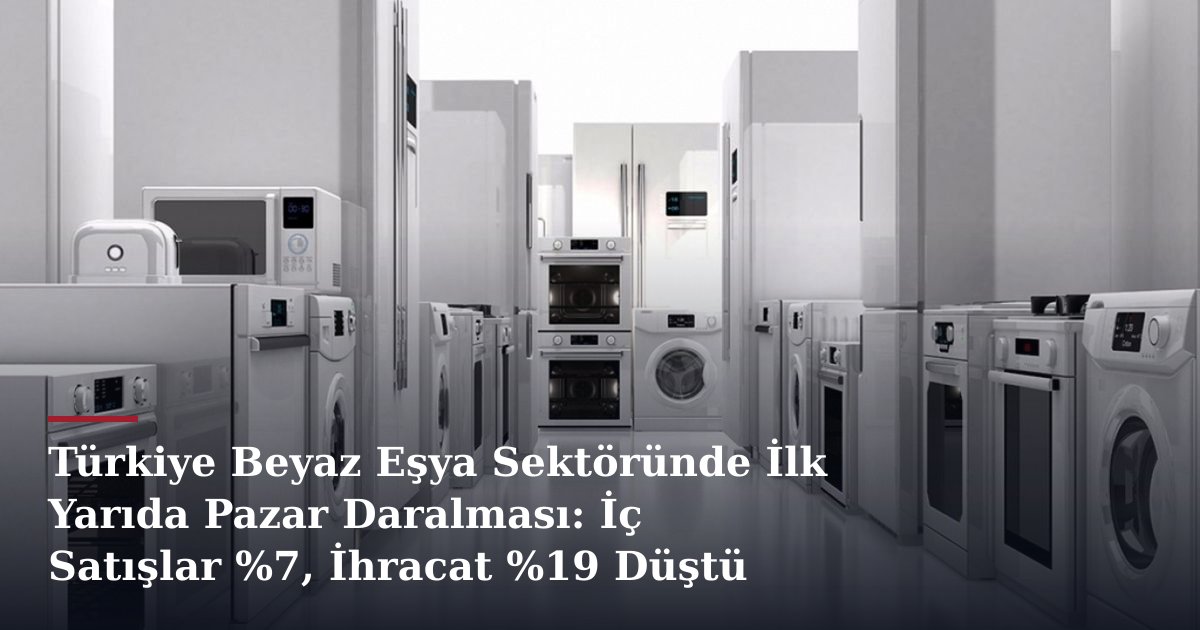 Türkiye Beyaz Eşya Sektöründe İlk Yarıda Pazar Daralması: İç Satışlar %7, İhracat %19 Düştü