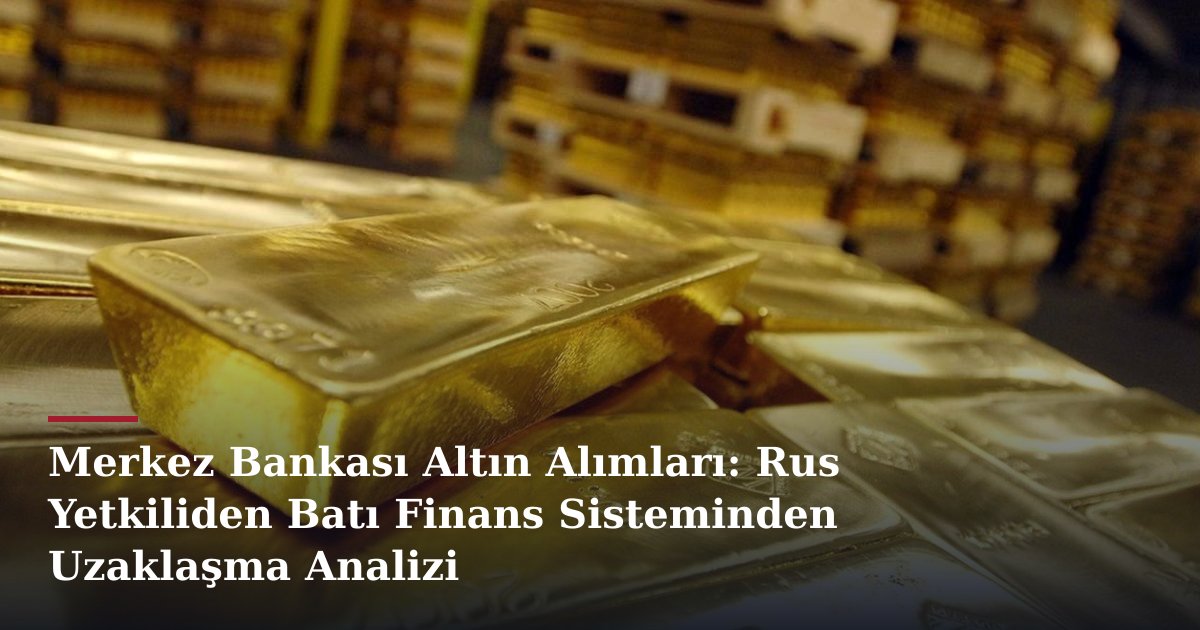 Merkez Bankası Altın Alımları: Rus Yetkiliden Batı Finans Sisteminden Uzaklaşma Analizi