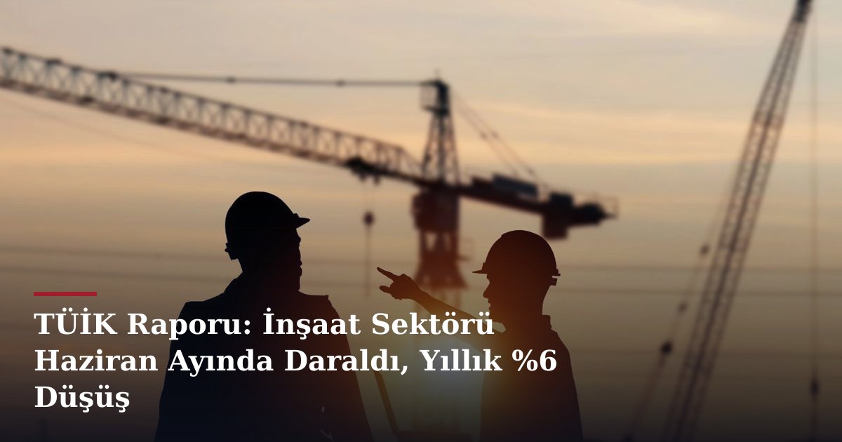 TÜİK Raporu: İnşaat Sektörü Haziran Ayında Daraldı, Yıllık %6 Düşüş