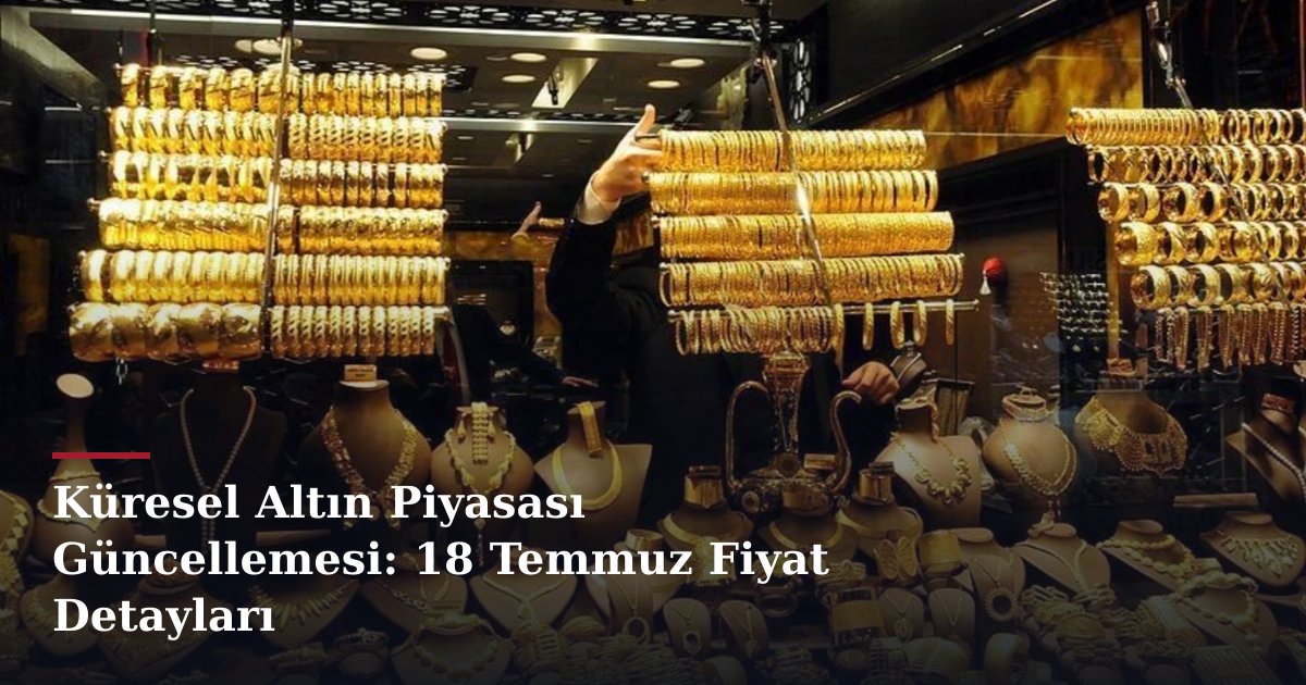 Küresel Altın Piyasası Güncellemesi: 18 Temmuz Fiyat Detayları