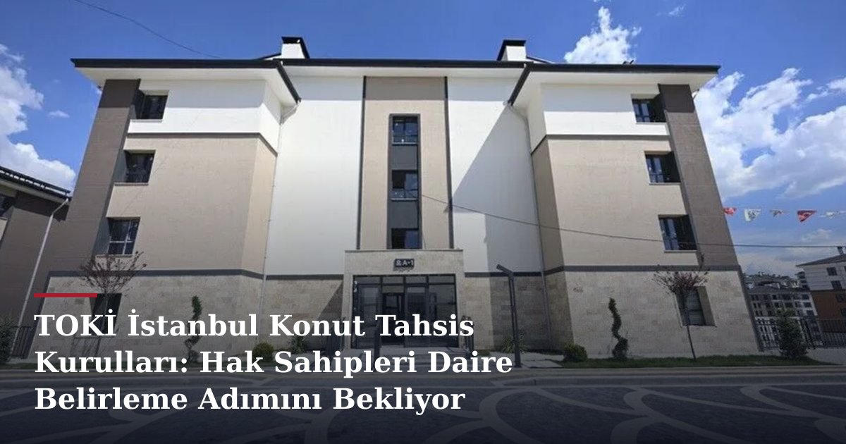 TOKİ İstanbul Konut Tahsis Kurulları: Hak Sahipleri Daire Belirleme Adımını Bekliyor