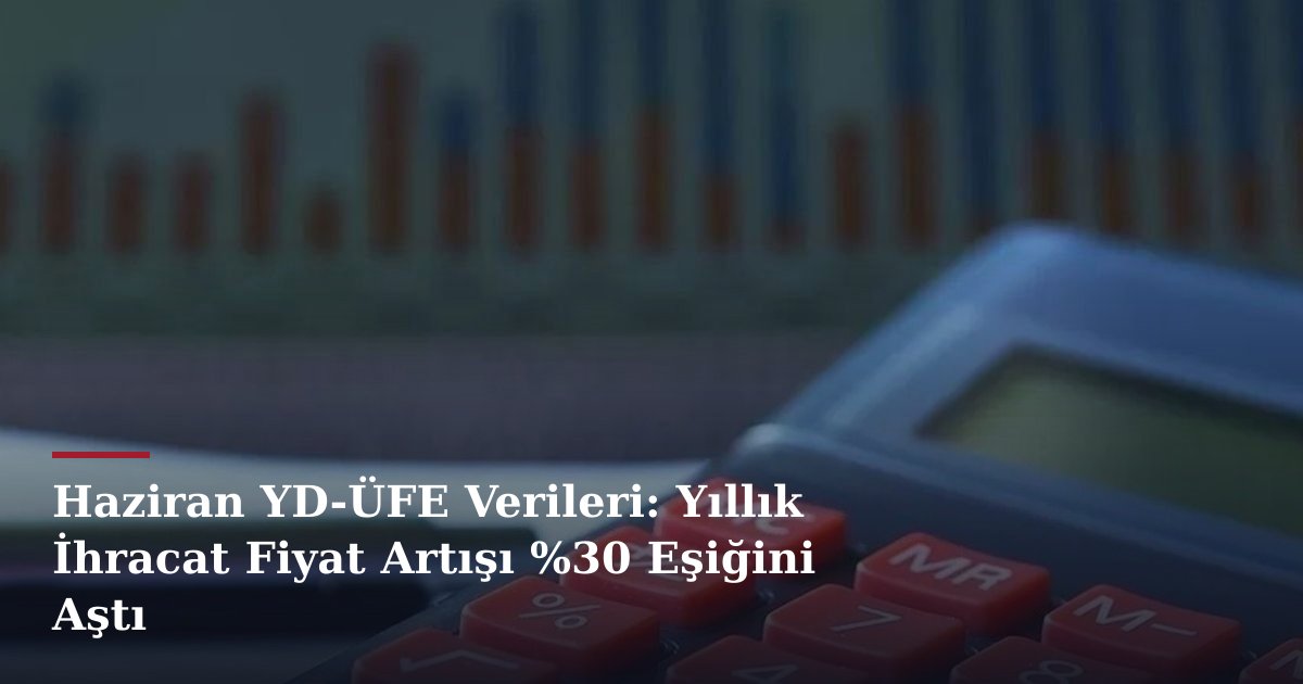 Haziran YD-ÜFE Verileri: Yıllık İhracat Fiyat Artışı %30 Eşiğini Aştı