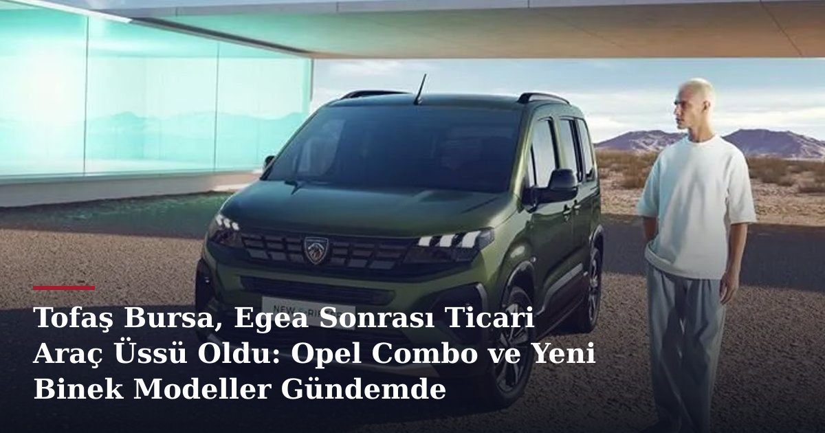 Tofaş Bursa, Egea Sonrası Ticari Araç Üssü Oldu: Opel Combo ve Yeni Binek Modeller Gündemde