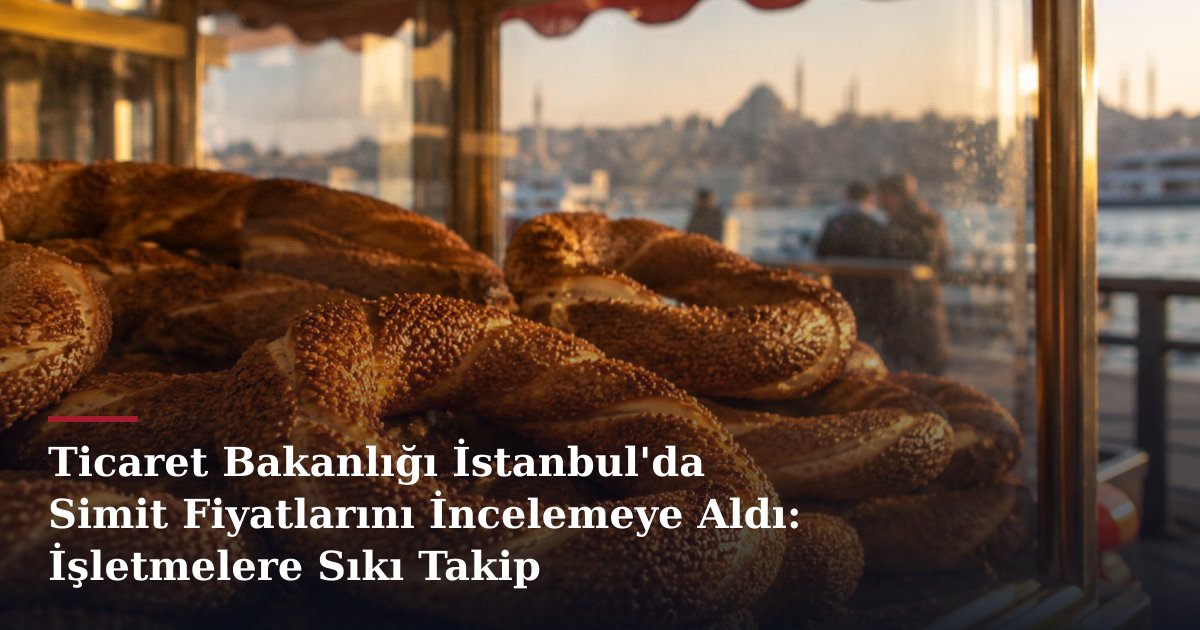 Ticaret Bakanlığı İstanbul'da Simit Fiyatlarını İncelemeye Aldı: İşletmelere Sıkı Takip