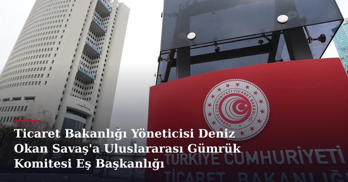 Ticaret Bakanlığı Yöneticisi Deniz Okan Savaş'a Uluslararası Gümrük Komitesi Eş Başkanlığı