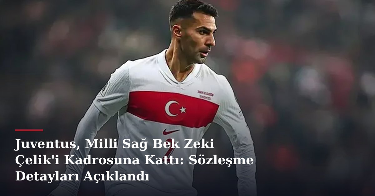 Juventus, Milli Sağ Bek Zeki Çelik'i Kadrosuna Kattı: Sözleşme Detayları Açıklandı