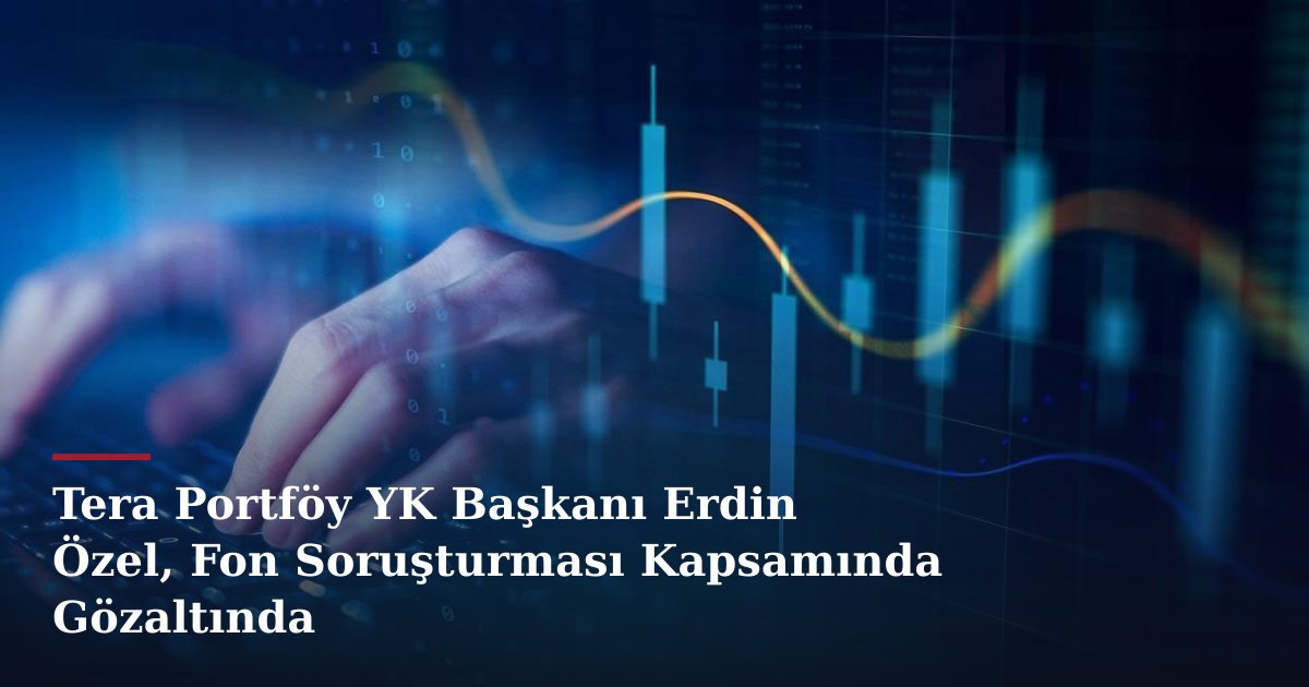 Tera Portföy YK Başkanı Erdin Özel, Fon Soruşturması Kapsamında Gözaltında
