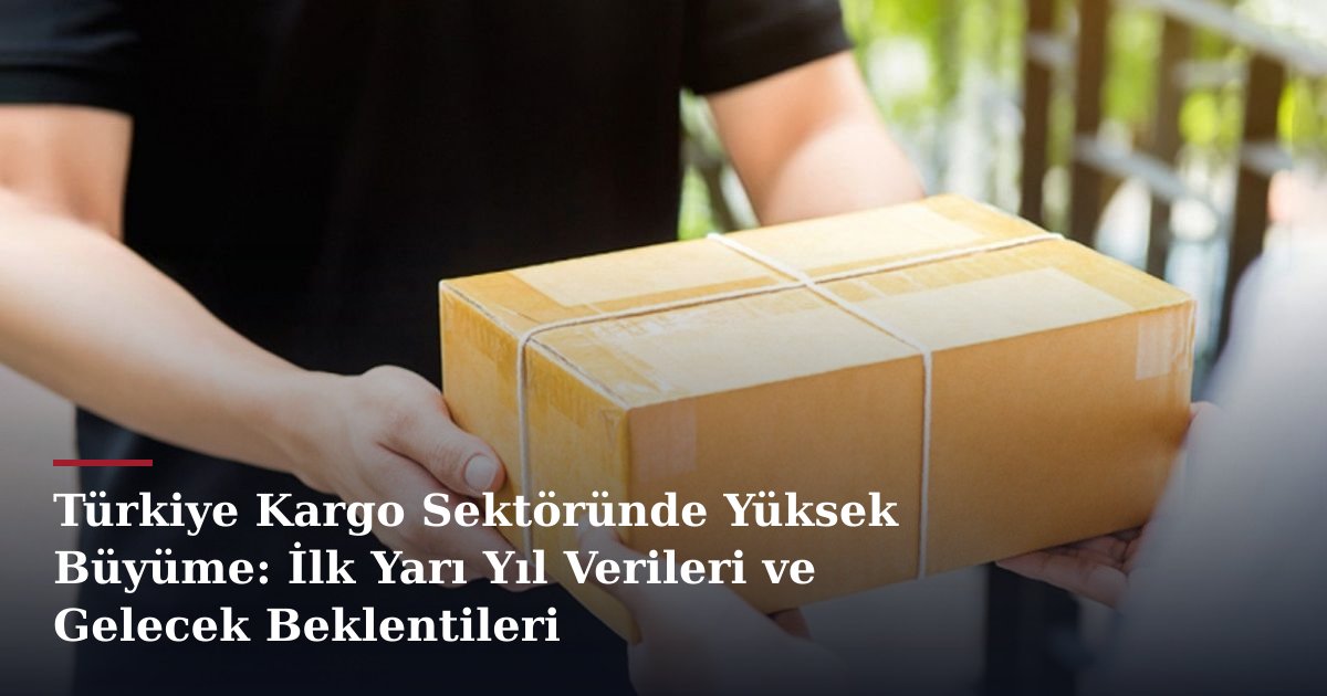Türkiye Kargo Sektöründe Yüksek Büyüme: İlk Yarı Yıl Verileri ve Gelecek Beklentileri