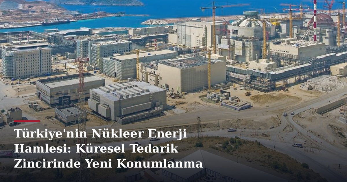 Türkiye'nin Nükleer Enerji Hamlesi: Küresel Tedarik Zincirinde Yeni Konumlanma