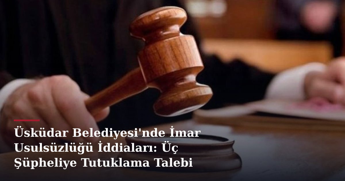 Üsküdar Belediyesi'nde İmar Usulsüzlüğü İddiaları: Üç Şüpheliye Tutuklama Talebi