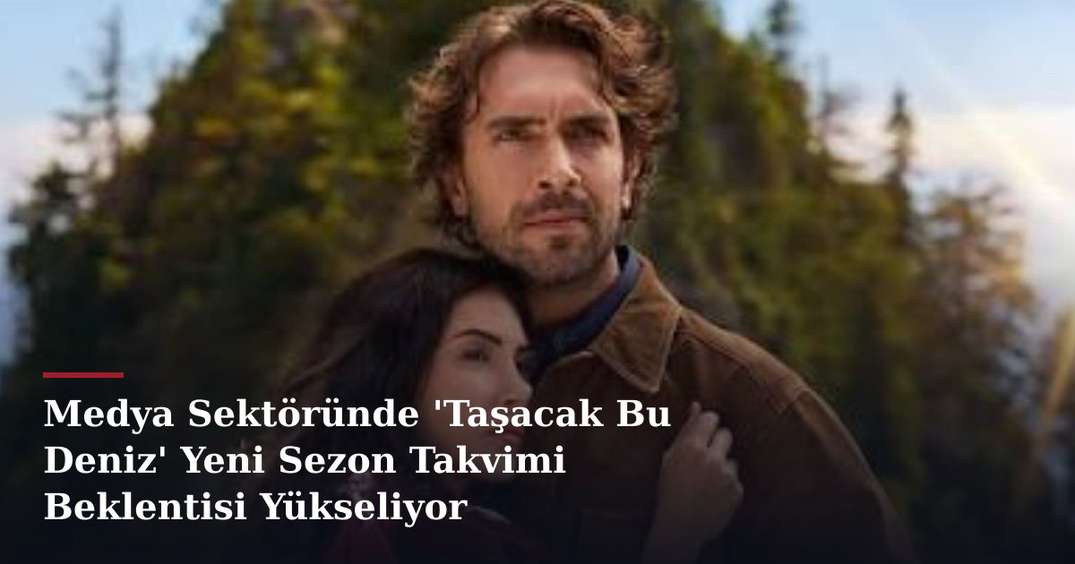 Medya Sektöründe 'Taşacak Bu Deniz' Yeni Sezon Takvimi Beklentisi Yükseliyor
