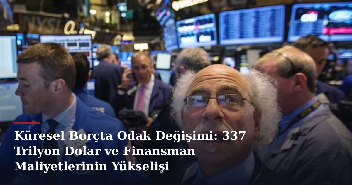 Küresel Borçta Odak Değişimi: 337 Trilyon Dolar ve Finansman Maliyetlerinin Yükselişi