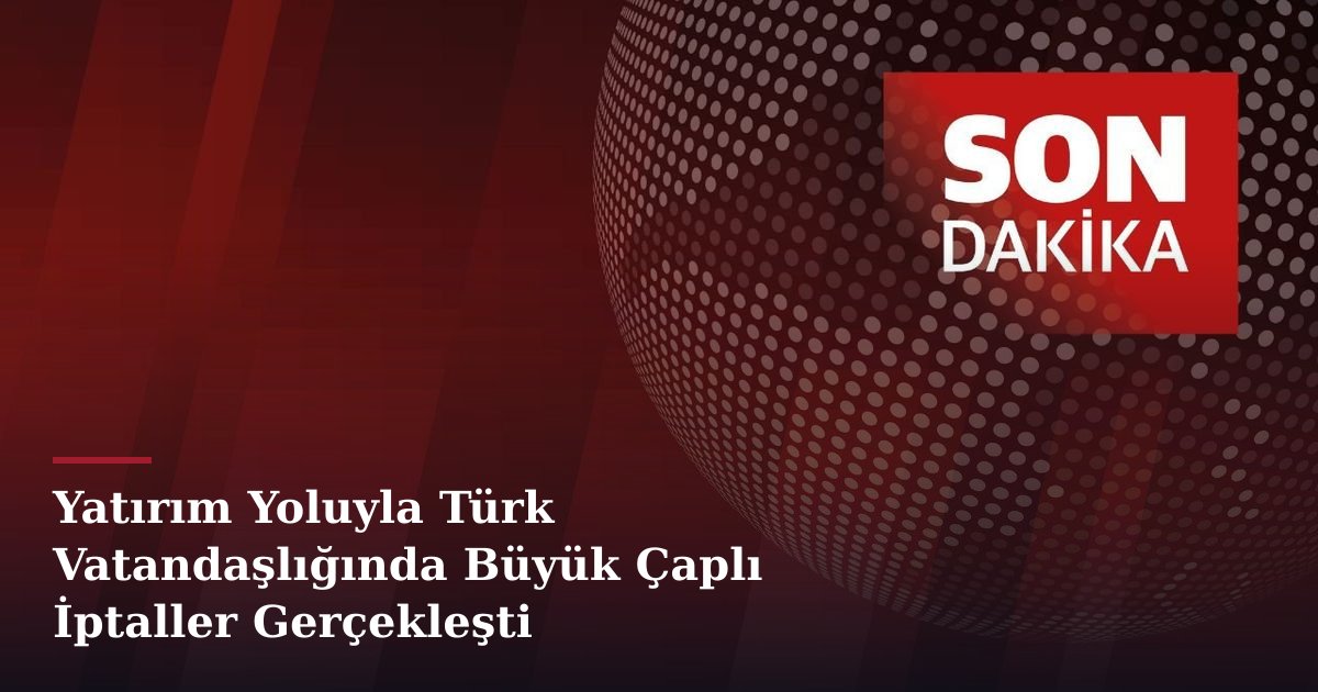 Yatırım Yoluyla Türk Vatandaşlığında Büyük Çaplı İptaller Gerçekleşti
