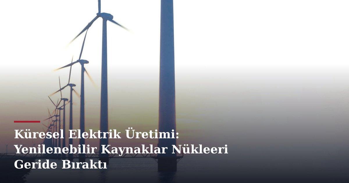 Küresel Elektrik Üretimi: Yenilenebilir Kaynaklar Nükleeri Geride Bıraktı