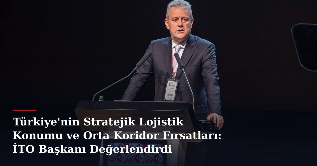 Türkiye'nin Stratejik Lojistik Konumu ve Orta Koridor Fırsatları: İTO Başkanı Değerlendirdi
