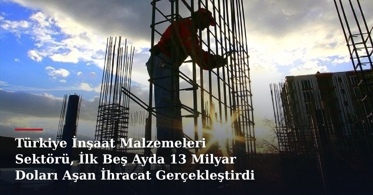 Türkiye İnşaat Malzemeleri Sektörü, İlk Beş Ayda 13 Milyar Doları Aşan İhracat Gerçekleştirdi