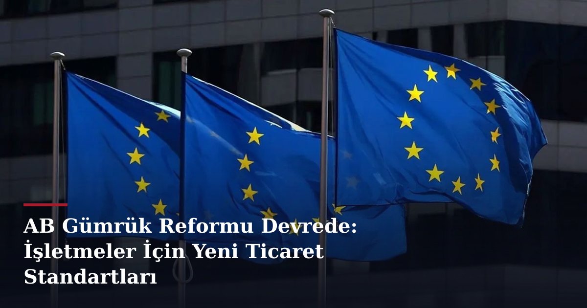 AB Gümrük Reformu Devrede: İşletmeler İçin Yeni Ticaret Standartları