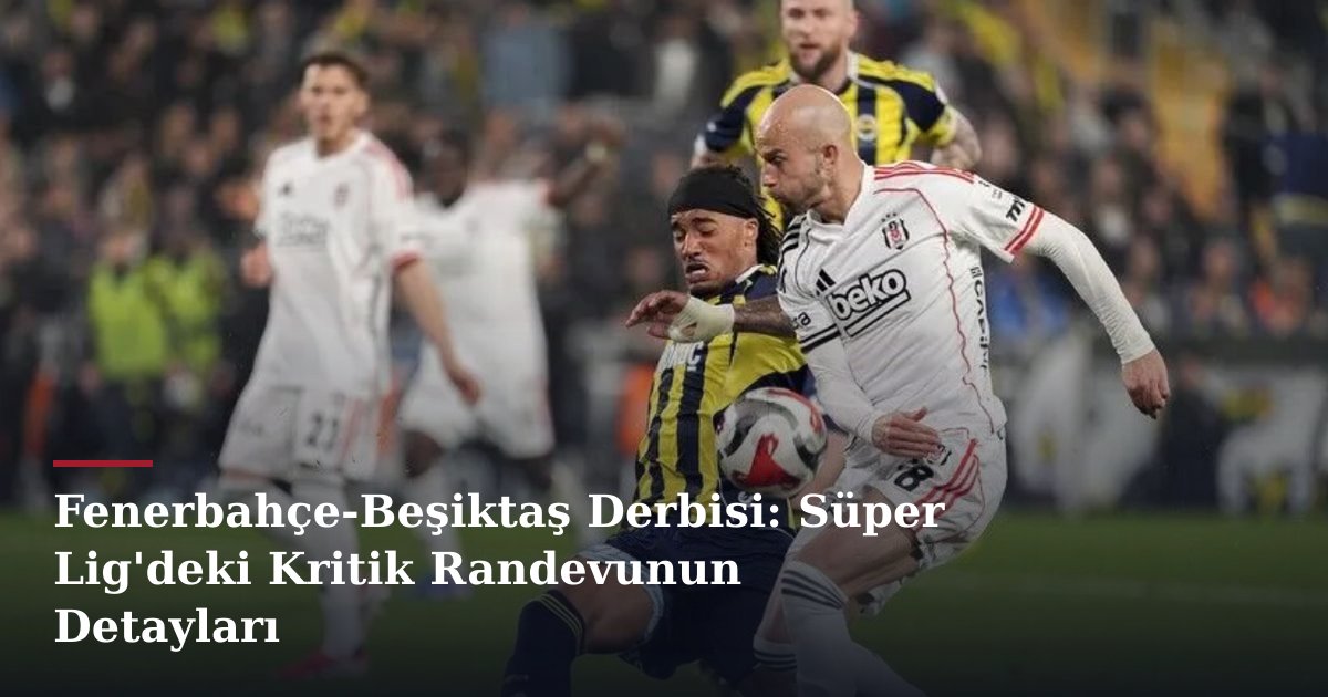 Fenerbahçe-Beşiktaş Derbisi: Süper Lig'deki Kritik Randevunun Detayları