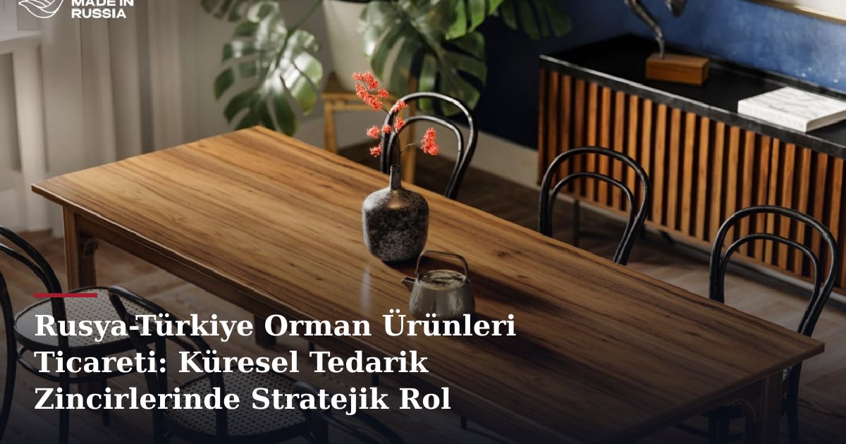 Rusya-Türkiye Orman Ürünleri Ticareti: Küresel Tedarik Zincirlerinde Stratejik Rol