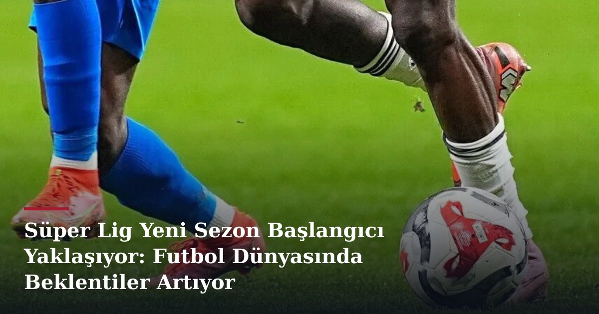 Süper Lig Yeni Sezon Başlangıcı Yaklaşıyor: Futbol Dünyasında Beklentiler Artıyor