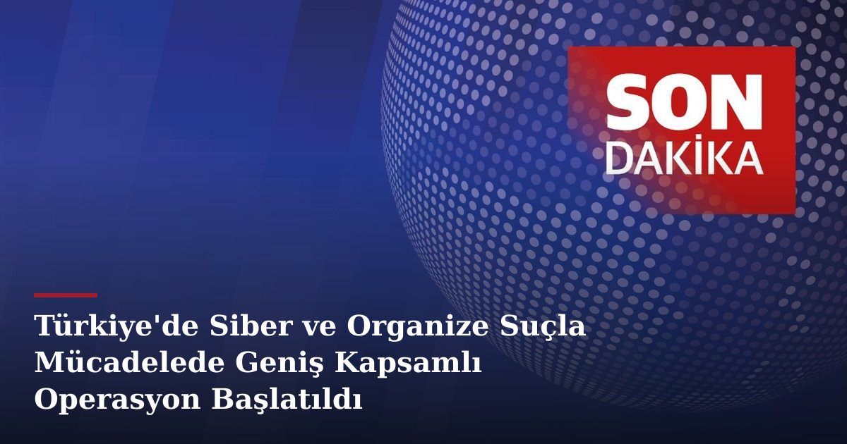 Türkiye'de Siber ve Organize Suçla Mücadelede Geniş Kapsamlı Operasyon Başlatıldı