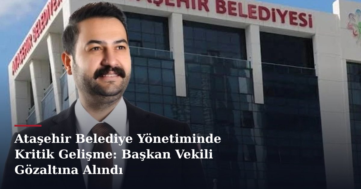 Ataşehir Belediye Yönetiminde Kritik Gelişme: Başkan Vekili Gözaltına Alındı