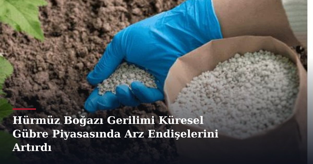 Hürmüz Boğazı Gerilimi Küresel Gübre Piyasasında Arz Endişelerini Artırdı