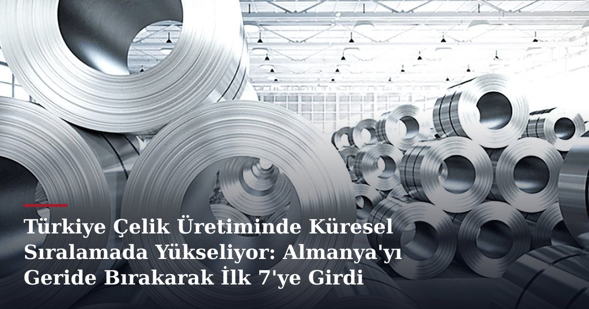 Türkiye Çelik Üretiminde Küresel Sıralamada Yükseliyor: Almanya'yı Geride Bırakarak İlk 7'ye Girdi