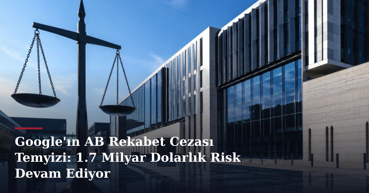 Google'ın AB Rekabet Cezası Temyizi: 1.7 Milyar Dolarlık Risk Devam Ediyor