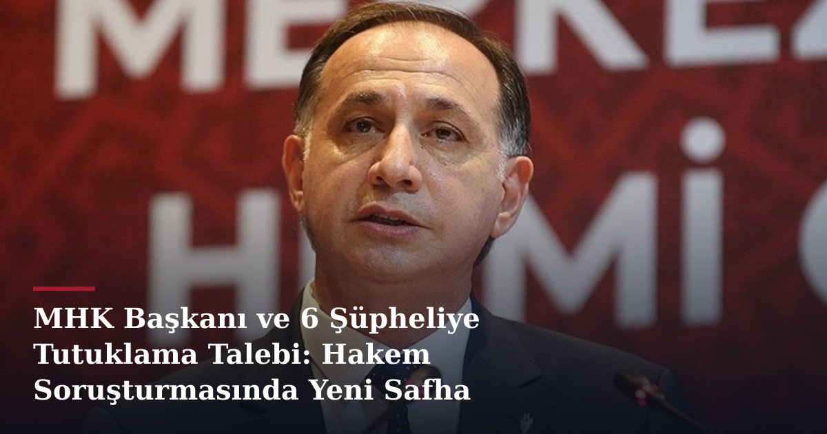 MHK Başkanı ve 6 Şüpheliye Tutuklama Talebi: Hakem Soruşturmasında Yeni Safha