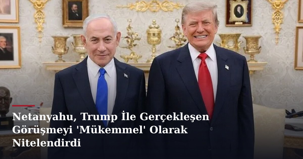 Netanyahu, Trump İle Gerçekleşen Görüşmeyi 'Mükemmel' Olarak Nitelendirdi