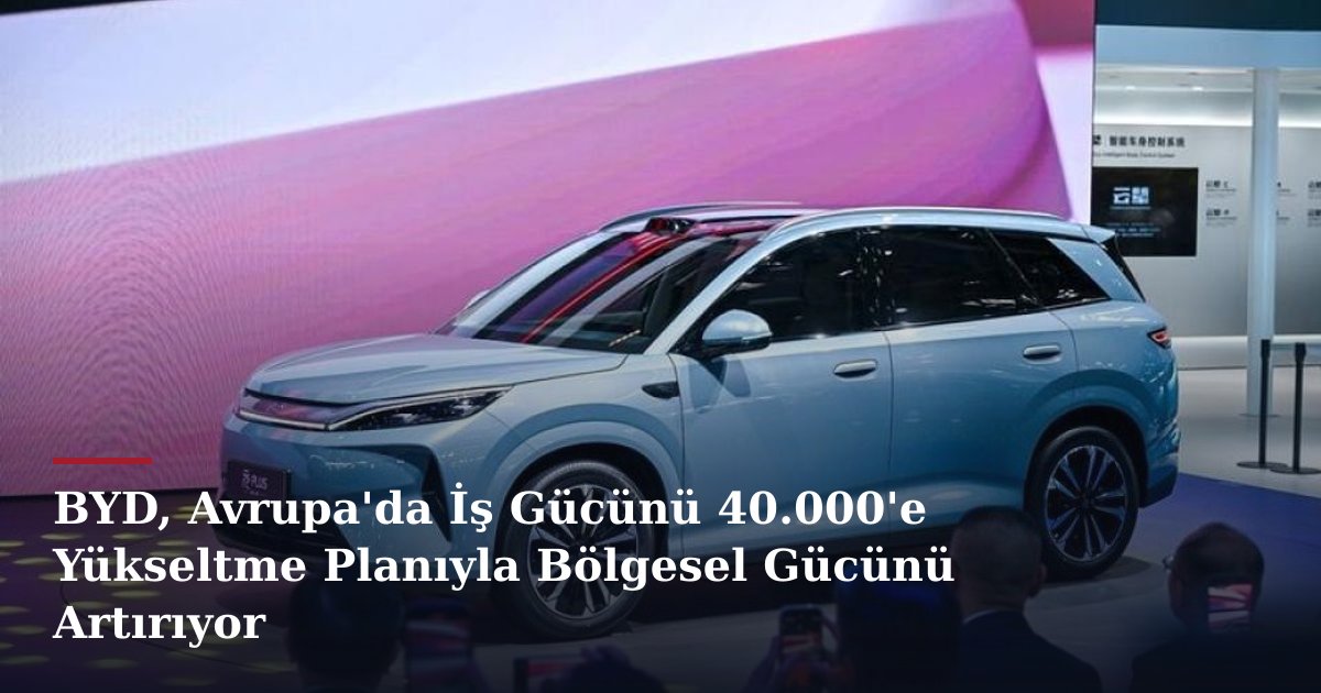 BYD, Avrupa'da İş Gücünü 40.000'e Yükseltme Planıyla Bölgesel Gücünü Artırıyor