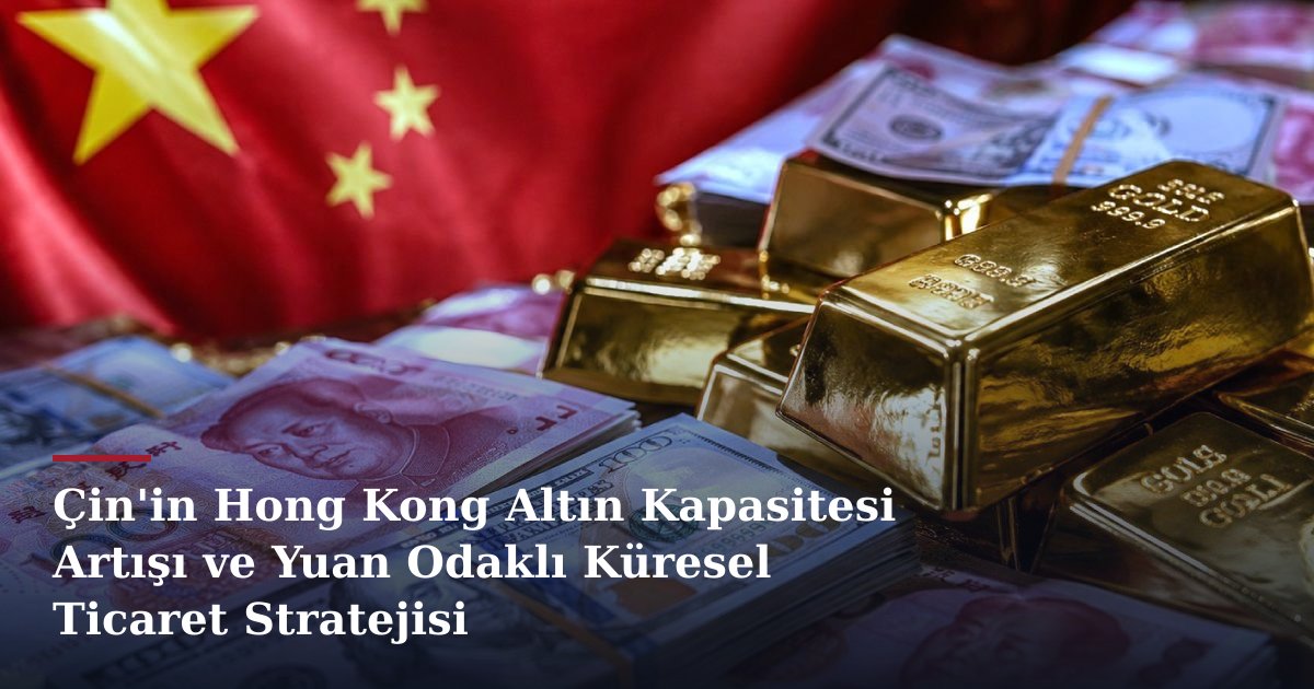 Çin'in Hong Kong Altın Kapasitesi Artışı ve Yuan Odaklı Küresel Ticaret Stratejisi