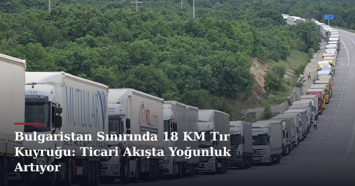 Bulgaristan Sınırında 18 KM Tır Kuyruğu: Ticari Akışta Yoğunluk Artıyor