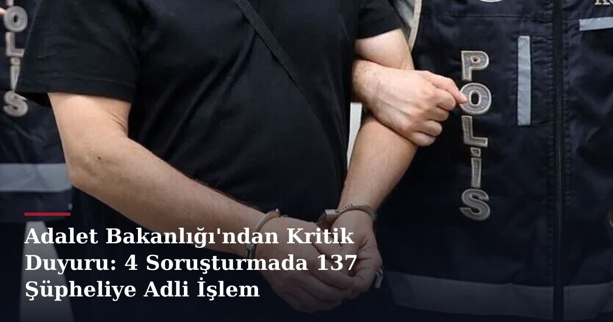 Adalet Bakanlığı'ndan Kritik Duyuru: 4 Soruşturmada 137 Şüpheliye Adli İşlem