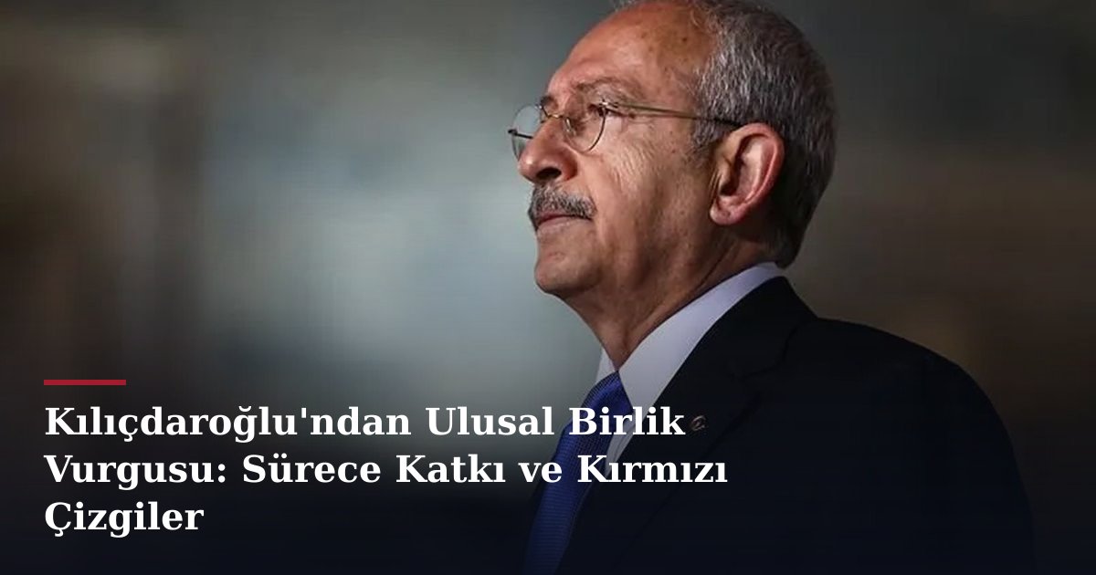 Kılıçdaroğlu'ndan Ulusal Birlik Vurgusu: Sürece Katkı ve Kırmızı Çizgiler
