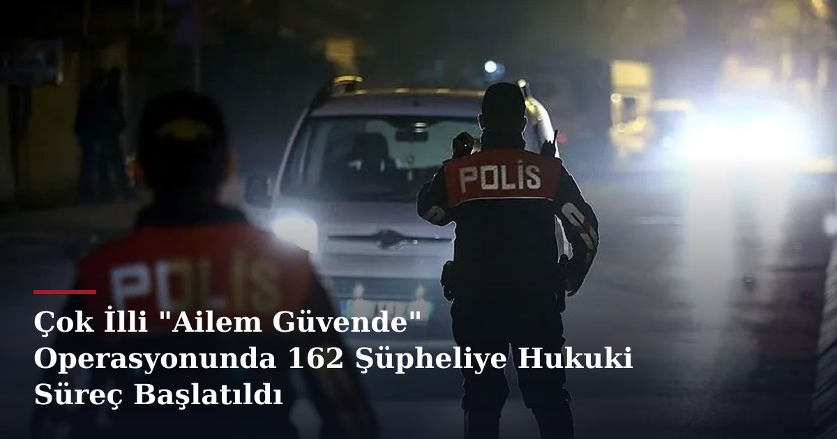 Çok İlli "Ailem Güvende" Operasyonunda 162 Şüpheliye Hukuki Süreç Başlatıldı