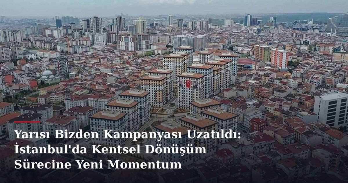 Yarısı Bizden Kampanyası Uzatıldı: İstanbul'da Kentsel Dönüşüm Sürecine Yeni Momentum