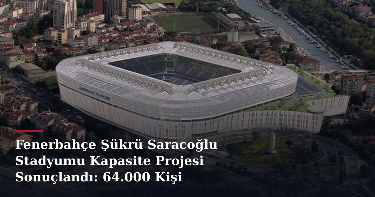 Fenerbahçe Şükrü Saracoğlu Stadyumu Kapasite Projesi Sonuçlandı: 64.000 Kişi