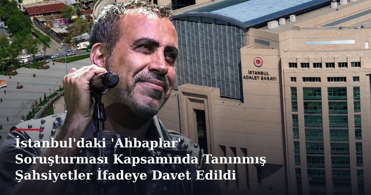 İstanbul'daki 'Ahbaplar' Soruşturması Kapsamında Tanınmış Şahsiyetler İfadeye Davet Edildi