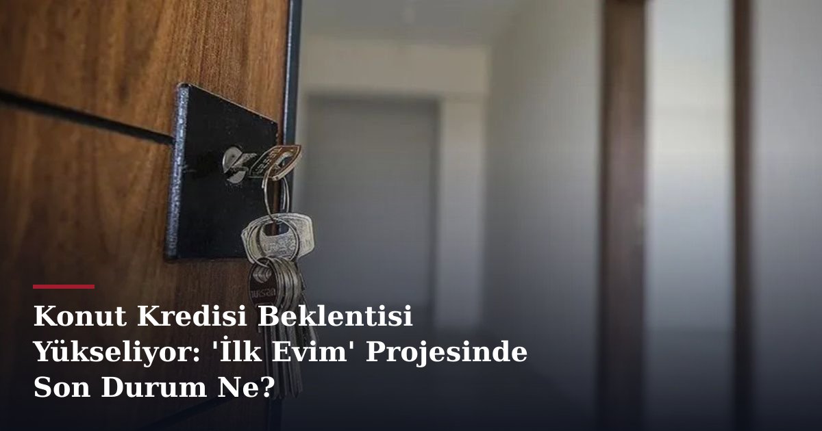 Konut Kredisi Beklentisi Yükseliyor: 'İlk Evim' Projesinde Son Durum Ne?