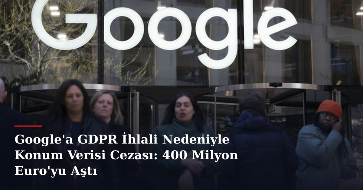 Google'a GDPR İhlali Nedeniyle Konum Verisi Cezası: 400 Milyon Euro'yu Aştı