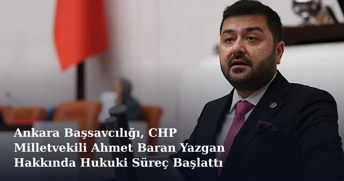 Ankara Başsavcılığı, CHP Milletvekili Ahmet Baran Yazgan Hakkında Hukuki Süreç Başlattı