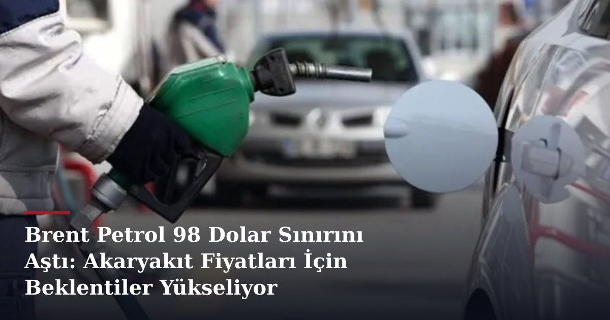 Brent Petrol 98 Dolar Sınırını Aştı: Akaryakıt Fiyatları İçin Beklentiler Yükseliyor