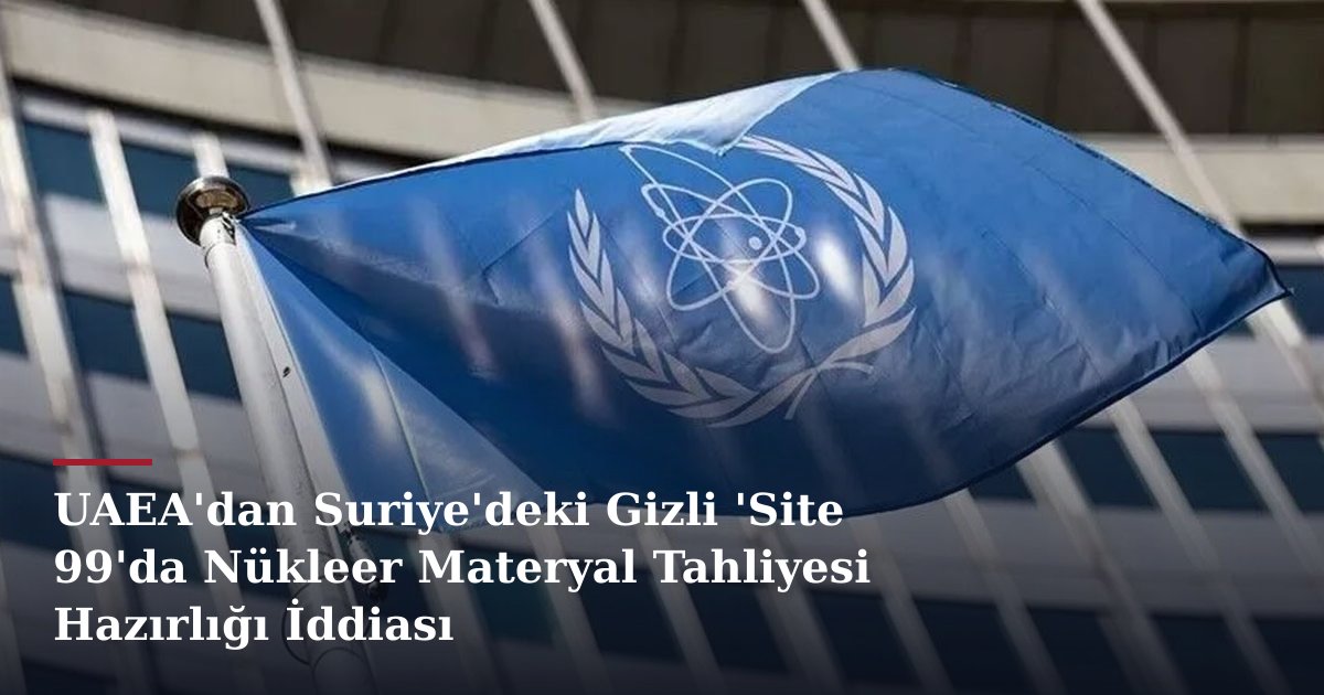 UAEA'dan Suriye'deki Gizli 'Site 99'da Nükleer Materyal Tahliyesi Hazırlığı İddiası