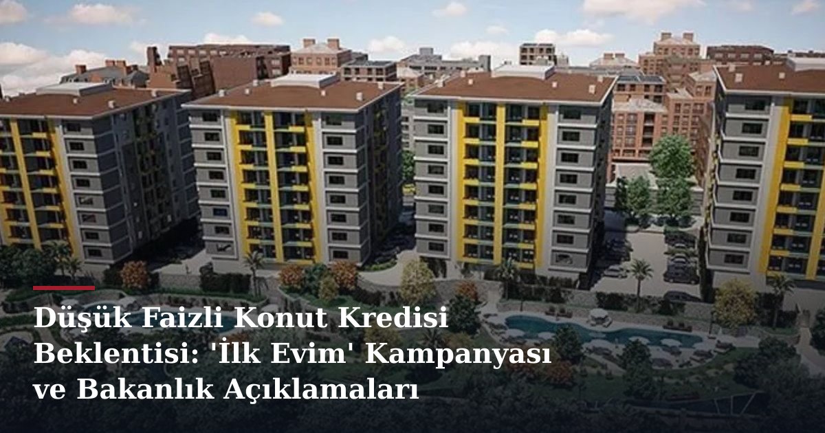Düşük Faizli Konut Kredisi Beklentisi: 'İlk Evim' Kampanyası ve Bakanlık Açıklamaları