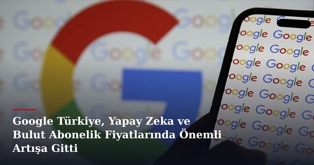 Google Türkiye, Yapay Zeka ve Bulut Abonelik Fiyatlarında Önemli Artışa Gitti