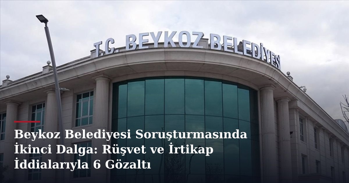 Beykoz Belediyesi Soruşturmasında İkinci Dalga: Rüşvet ve İrtikap İddialarıyla 6 Gözaltı