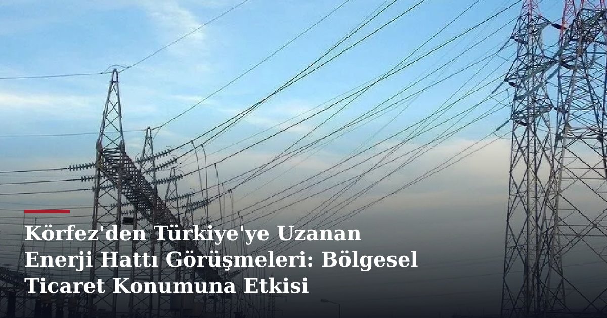 Körfez'den Türkiye'ye Uzanan Enerji Hattı Görüşmeleri: Bölgesel Ticaret Konumuna Etkisi