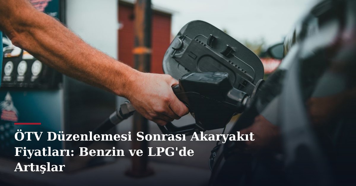 ÖTV Düzenlemesi Sonrası Akaryakıt Fiyatları: Benzin ve LPG'de Artışlar